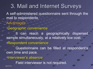 03/17/1503/17/15
3. Mail and Internet Surveys3. Mail and Internet Surveys
A self-administered questionnaire sent through the
mail to respondents.
Advantages:Advantages:
•Geographic convenienceGeographic convenience
It can reach a geographically dispersed
sample simultaneously, at a relatively low cost.
•Respondent convenienceRespondent convenience
Questionnaire can be filled at respondent’s
own time and pace.
•Interviewer’s absenceInterviewer’s absence
Field interviewer is not required.
 