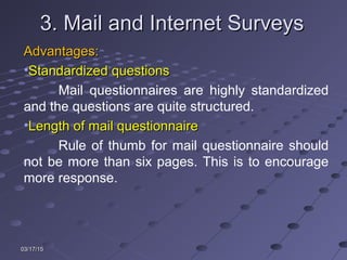 03/17/1503/17/15
3. Mail and Internet Surveys3. Mail and Internet Surveys
Advantages:Advantages:
•Standardized questionsStandardized questions
Mail questionnaires are highly standardized
and the questions are quite structured.
•Length of mail questionnaireLength of mail questionnaire
Rule of thumb for mail questionnaire should
not be more than six pages. This is to encourage
more response.
 