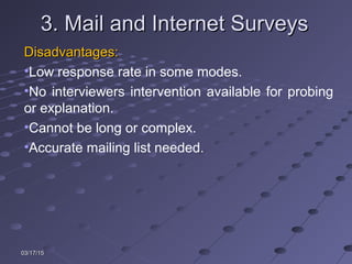 03/17/1503/17/15
3. Mail and Internet Surveys3. Mail and Internet Surveys
Disadvantages:Disadvantages:
•Low response rate in some modes.
•No interviewers intervention available for probing
or explanation.
•Cannot be long or complex.
•Accurate mailing list needed.
 