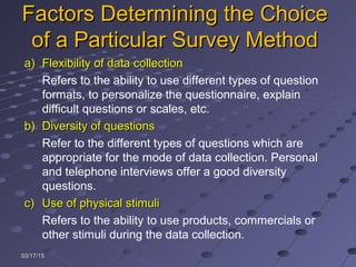 03/17/1503/17/15
Factors Determining the ChoiceFactors Determining the Choice
of a Particular Survey Methodof a Particular Survey Method
a)a) Flexibility of data collectionFlexibility of data collection
Refers to the ability to use different types of question
formats, to personalize the questionnaire, explain
difficult questions or scales, etc.
b)b) Diversity of questionsDiversity of questions
Refer to the different types of questions which are
appropriate for the mode of data collection. Personal
and telephone interviews offer a good diversity
questions.
c)c) Use of physical stimuliUse of physical stimuli
Refers to the ability to use products, commercials or
other stimuli during the data collection.
 