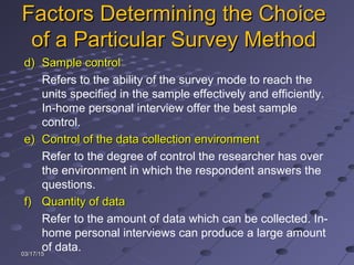 03/17/1503/17/15
Factors Determining the ChoiceFactors Determining the Choice
of a Particular Survey Methodof a Particular Survey Method
d)d) Sample controlSample control
Refers to the ability of the survey mode to reach the
units specified in the sample effectively and efficiently.
In-home personal interview offer the best sample
control.
e)e) Control of the data collection environmentControl of the data collection environment
Refer to the degree of control the researcher has over
the environment in which the respondent answers the
questions.
f)f) Quantity of dataQuantity of data
Refer to the amount of data which can be collected. In-
home personal interviews can produce a large amount
of data.
 
