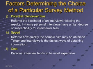 03/17/1503/17/15
Factors Determining the ChoiceFactors Determining the Choice
of a Particular Survey Methodof a Particular Survey Method
j)j) Potential interviewer biasPotential interviewer bias
Refer to the likelihood of an interviewer biasing the
results. In-home personal interviews have a high degree
of susceptibility to interviewer bias.
k)k) SpeedSpeed
Refer to how quickly the sample size may be obtained.
Telephone interviews is the fastest ways of obtaining
information.
l)l) CostCost
Personal interview tends to be most expensive.
 