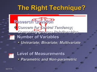 03/17/1503/17/15
The Right Technique?The Right Technique?
Number of VariablesNumber of Variables
Univariate; Bivariate; MultivariateUnivariate; Bivariate; Multivariate
Level of MeasurementsLevel of Measurements
Parametric and Non-parametricParametric and Non-parametric
Research QuestionResearch Question
Concern for Central Tendency;Concern for Central Tendency;
Comparing groups; RelationshipsComparing groups; Relationships
 