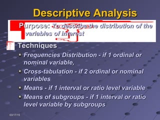 03/17/1503/17/15
Descriptive AnalysisDescriptive Analysis
TechniquesTechniques
Frequencies Distribution - if 1 ordinal orFrequencies Distribution - if 1 ordinal or
nominal variable,nominal variable,
Cross-tabulation - if 2 ordinal or nominalCross-tabulation - if 2 ordinal or nominal
variablesvariables
Means - if 1 interval or ratio level variableMeans - if 1 interval or ratio level variable
Means of subgroups - if 1 interval or ratioMeans of subgroups - if 1 interval or ratio
level variable by subgroupslevel variable by subgroups
PurposePurpose:: To describe the distribution of theTo describe the distribution of the
variables of interestvariables of interest
 