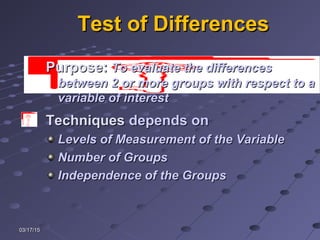 03/17/1503/17/15
Test of DifferencesTest of Differences
TechniquesTechniques depends ondepends on
Levels of Measurement of the VariableLevels of Measurement of the Variable
Number of GroupsNumber of Groups
Independence of the GroupsIndependence of the Groups
PurposePurpose:: To evaluate the differencesTo evaluate the differences
between 2 or more groups with respect to abetween 2 or more groups with respect to a
variable of interestvariable of interest
 