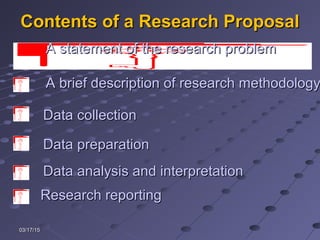 03/17/1503/17/15
Contents of a Research ProposalContents of a Research Proposal
Data preparationData preparation
A brief description of research methodologyA brief description of research methodology
Data collectionData collection
Data analysis and interpretationData analysis and interpretation
Research reportingResearch reporting
A statement of the research problemA statement of the research problem
 