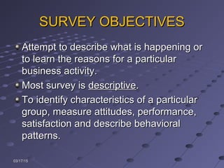 SURVEY OBJECTIVESSURVEY OBJECTIVES
Attempt to describe what is happening orAttempt to describe what is happening or
to learn the reasons for a particularto learn the reasons for a particular
business activity.business activity.
Most survey isMost survey is descriptivedescriptive..
To identify characteristics of a particularTo identify characteristics of a particular
group, measure attitudes, performance,group, measure attitudes, performance,
satisfaction and describe behavioralsatisfaction and describe behavioral
patterns.patterns.
03/17/1503/17/15
 