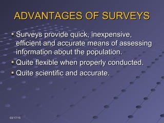 ADVANTAGES OF SURVEYSADVANTAGES OF SURVEYS
Surveys provide quick, inexpensive,Surveys provide quick, inexpensive,
efficient and accurate means of assessingefficient and accurate means of assessing
information about the population.information about the population.
Quite flexible when properly conducted.Quite flexible when properly conducted.
Quite scientific and accurate.Quite scientific and accurate.
03/17/1503/17/15
 