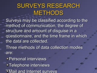 SURVEYS RESEARCHSURVEYS RESEARCH
METHODSMETHODS
Surveys may be classified according to theSurveys may be classified according to the
method of communication, the degree ofmethod of communication, the degree of
structure and amount of disguise in astructure and amount of disguise in a
questionnaire, and the time frame in whichquestionnaire, and the time frame in which
the data are collected.the data are collected.
Three methods of data collection modesThree methods of data collection modes
are:are:
Personal interviewsPersonal interviews
Telephone interviewsTelephone interviews
Mail and Internet surveys
03/17/1503/17/15
 