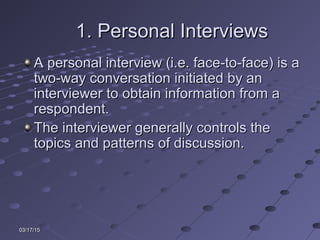 03/17/1503/17/15
1. Personal Interviews1. Personal Interviews
A personal interview (i.e. face-to-face) is aA personal interview (i.e. face-to-face) is a
two-way conversation initiated by antwo-way conversation initiated by an
interviewer to obtain information from ainterviewer to obtain information from a
respondent.respondent.
The interviewer generally controls theThe interviewer generally controls the
topics and patterns of discussion.topics and patterns of discussion.
 