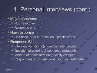 03/17/1503/17/15
1. Personal Interviews (cont.)1. Personal Interviews (cont.)
Major concerns:Major concerns:

Non-responseNon-response

Response errorsResponse errors
Non-responseNon-response

Call-back, prior introduction, specific timesCall-back, prior introduction, specific times
Response BiasResponse Bias

Interview variations (situations, interviewer)Interview variations (situations, interviewer)

Question structuring & sequence (protocol)Question structuring & sequence (protocol)

Method of administration (socially accepted)Method of administration (socially accepted)

Respondent error (intentional and unintentional)Respondent error (intentional and unintentional)
 