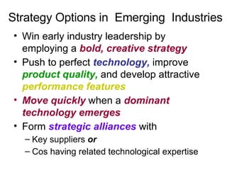Strategy Options in  Emerging  Industries Win early industry leadership by employing a  bold, creative strategy Push to perfect  technology,  improve  product quality,  and develop attractive  performance features Move quickly  when a  dominant technology emerges Form  strategic alliances  with Key suppliers  or Cos having related technological expertise 