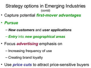 Strategy options in Emerging Industries   (contd) Capture potential  first-mover advantages Pursue   New customers  and  user applications Entry  into  new geographical areas Focus  advertising  emphasis on Increasing frequency of use  Creating brand loyalty Use  price cuts  to attract price-sensitive buyers 