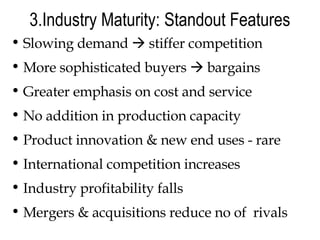 3.Industry Maturity: Standout Features Slowing demand    stiffer competition More sophisticated buyers    bargains Greater emphasis on cost and service No addition in production capacity Product innovation & new end uses - rare International competition increases Industry profitability falls Mergers & acquisitions reduce no of  rivals 
