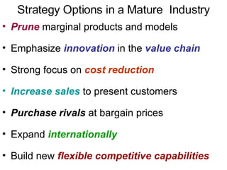 Strategy Options in a Mature  Industry Prune  marginal products and models Emphasize  innovation   in the  value chain   Strong focus on  cost reduction Increase sales  to present customers Purchase rivals  at bargain prices Expand  internationally Build new  flexible competitive capabilities 
