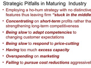 Strategic Pitfalls in Maturing  Industry Employing a ho-hum strategy with no distinctive features thus leaving firm  “stuck in the middle”   Concentrating  on  short-term  profits rather than strengthening long-term competitiveness  Being slow  to  adapt competencies  to  changing customer expectations Being slow  to  respond  to  price-cutting Having  too much  excess capacity Overspending  on  marketing Failing  to  pursue cost reductions  aggressively  