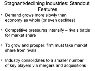 Demand grows more slowly than economy as whole (or even declines) Competitive pressures intensify – rivals battle for market share To grow and prosper, firm must take market share from rivals Industry consolidates to a smaller number of key players via mergers and acquisitions Stagnant/declining industries: Standout  Features 