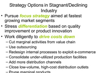 Strategy Options in Stagnant/Declining  Industry Pursue  focus strategy  aimed at fastest growing market segments Stress  differentiation  based on quality improvement or product innovation Work diligently to  drive costs down Cut marginal activities from value chain  Use outsourcing Redesign internal processes to exploit e-commerce Consolidate under-utilized production facilities Add more distribution channels Close low-volume, high-cost distribution outlets Prune marginal products 