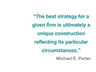 “ The best strategy for a given firm is ultimately a unique construction reflecting its particular circumstances.” Michael E. Porter 