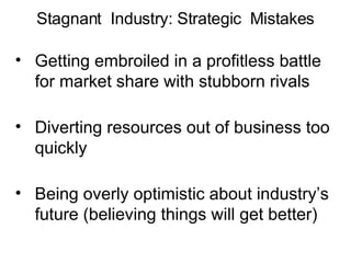Getting embroiled in a profitless battle for market share with stubborn rivals Diverting resources out of business too quickly Being overly optimistic about industry’s future (believing things will get better) Stagnant  Industry: Strategic  Mistakes 