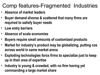 Comp features-Fragmented  Industries Absence of market leaders  Buyer demand diverse & scattered that many firms are required to satisfy buyer needs Low entry barriers  Absence of scale economies Buyers require small amounts of customized products Market for industry’s product may be globalizing, putting cos across world in same market arena Exploding technologies force firms to specialize just to keep up in their area of expertise  Industry is young & crowded, with no firm having yet commanding a large market share 