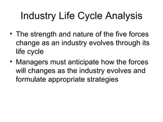 Industry Life Cycle Analysis The strength and nature of the five forces change as an industry evolves through its life cycle Managers must anticipate how the forces will changes as the industry evolves and formulate appropriate strategies 