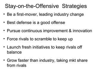 Stay-on-the-Offensive  Strategies Be a first-mover, leading industry change Best defense is a good offense Pursue continuous improvement & innovation Force rivals to scramble to keep up Launch fresh initiatives to keep rivals off balance Grow faster than industry, taking mkt share from rivals 