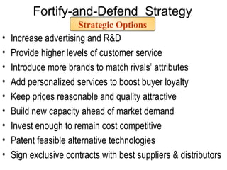 Strategic Options Increase advertising and R&D Provide higher levels of customer service  Introduce more brands to match rivals’ attributes  Add personalized services to boost buyer loyalty Keep prices reasonable and quality attractive Build new capacity ahead of market demand Invest enough to remain cost competitive Patent feasible alternative technologies Sign exclusive contracts with best suppliers & distributors Fortify-and-Defend  Strategy 