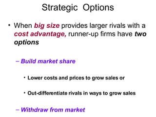 Strategic  Options When  big size  provides larger rivals with a  cost advantage,  runner-up firms have  two options Build market share Lower costs and prices to grow sales or  Out-differentiate rivals in ways to grow sales Withdraw from market 