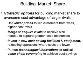Building  Market  Share Strategic options  for building market share to overcome cost advantage of larger rivals  Use  lower prices  to win customers from weak, higher-cost rivals Merge  or  acquire rivals  to achieve size needed to capture greater scale economies Invest  in new  cost-saving facilities  &  equipment,  relocating operations where costs are lower Pursue  technological innovations  or radical value chain revamping  to achieve cost-savings 