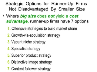 Where  big size  does  not  yield a  cost advantage,  runner-up firms have 7 options 1.  Offensive strategies to build market share 2.  Growth-via-acquisition strategy 3.  Vacant niche strategy 4.  Specialist strategy 5.  Superior product strategy 6.  Distinctive image strategy 7.  Content follower strategy Strategic  Options  for  Runner-Up  Firms  Not  Disadvantaged  By  Smaller  Size 