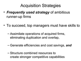 Acquisition Strategies  Frequently used strategy  of ambitious runner-up firms To succeed, top managers must have skills to Assimilate operations of acquired firms, eliminating duplication and overlap, Generate efficiencies and cost savings,  and Structure combined resources to create stronger competitive capabilities 