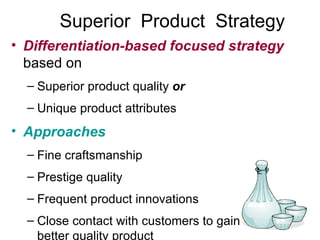 Superior  Product  Strategy Differentiation-based focused strategy   based on Superior product quality  or Unique product attributes Approaches Fine craftsmanship Prestige quality Frequent product innovations Close contact with customers to gain input for better quality product 