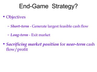 End-Game  Strategy? Objectives Short-term  - Generate largest feasible cash flow Long-term  - Exit market Sacrificing market position  for  near-term  cash flow/profit 