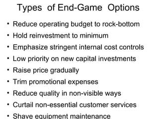 Types  of End-Game  Options Reduce operating budget to rock-bottom Hold reinvestment to minimum Emphasize stringent internal cost controls Low priority on new capital investments Raise price gradually Trim promotional expenses Reduce quality in non-visible ways Curtail non-essential customer services Shave equipment maintenance 