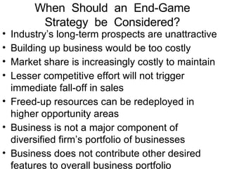 When  Should  an  End-Game Strategy  be  Considered? Industry’s long-term prospects are unattractive Building up business would be too costly Market share is increasingly costly to maintain Lesser competitive effort will not trigger immediate fall-off in sales Freed-up resources can be redeployed in higher opportunity areas Business is not a major component of diversified firm’s portfolio of businesses Business does not contribute other desired features to overall business portfolio 