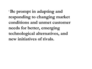 Be prompt in adapting and responding to changing market conditions and unmet customer needs for better, emerging technological alternatives, and new initiatives of rivals.  