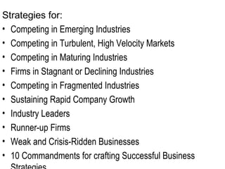 Strategies for:  Competing in Emerging Industries Competing in Turbulent, High Velocity Markets Competing in Maturing Industries Firms in Stagnant or Declining Industries Competing in Fragmented Industries Sustaining Rapid Company Growth  Industry Leaders Runner-up Firms Weak and Crisis-Ridden Businesses 10 Commandments for crafting Successful Business Strategies 