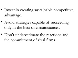 Invest in creating sustainable competitive advantage. Avoid strategies capable of succeeding only in the best of circumstances. Don’t underestimate the reactions and the commitment of rival firms. 