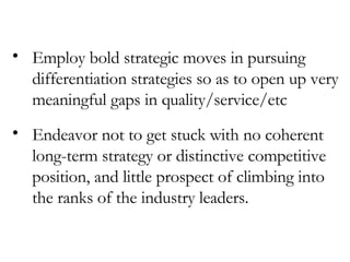 Employ bold strategic moves in pursuing differentiation strategies so as to open up very meaningful gaps in quality/service/etc Endeavor not to get stuck with no coherent long-term strategy or distinctive competitive position, and little prospect of climbing into the ranks of the industry leaders. 