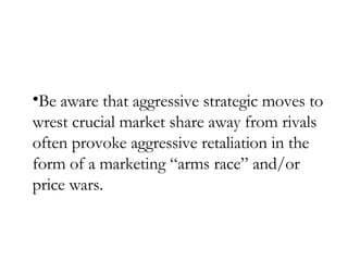 Be aware that aggressive strategic moves to wrest crucial market share away from rivals often provoke aggressive retaliation in the form of a marketing “arms race” and/or price wars. 