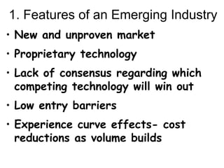 1. Features of an Emerging Industry New and unproven market Proprietary technology Lack of consensus regarding which competing technology will win out Low entry barriers Experience curve effects- cost reductions as volume builds 
