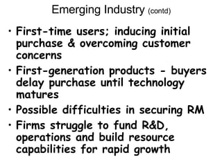 Emerging Industry  (contd) First-time users; inducing initial purchase & overcoming customer concerns First-generation products - buyers delay purchase until technology matures Possible difficulties in securing RM Firms struggle to fund R&D, operations and build resource capabilities for rapid growth 