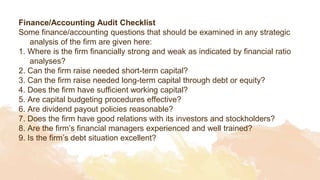 Finance/Accounting Audit Checklist
Some finance/accounting questions that should be examined in any strategic
analysis of the firm are given here:
1. Where is the firm financially strong and weak as indicated by financial ratio
analyses?
2. Can the firm raise needed short-term capital?
3. Can the firm raise needed long-term capital through debt or equity?
4. Does the firm have sufficient working capital?
5. Are capital budgeting procedures effective?
6. Are dividend payout policies reasonable?
7. Does the firm have good relations with its investors and stockholders?
8. Are the firm’s financial managers experienced and well trained?
9. Is the firm’s debt situation excellent?
 