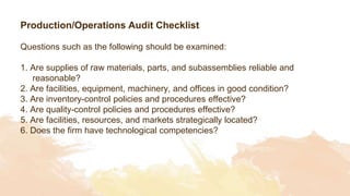 Production/Operations Audit Checklist
Questions such as the following should be examined:
1. Are supplies of raw materials, parts, and subassemblies reliable and
reasonable?
2. Are facilities, equipment, machinery, and offices in good condition?
3. Are inventory-control policies and procedures effective?
4. Are quality-control policies and procedures effective?
5. Are facilities, resources, and markets strategically located?
6. Does the firm have technological competencies?
 