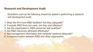 Research and Development Audit
Questions such as the following should be asked in performing a research
and development audit:
1. Does the firm have R&D facilities? Are they adequate?
2. If outside R&D firms are used, are they cost effective?
3. Are the organization’s R&D personnel well qualified?
4. Are R&D resources allocated effectively?
5. Are management information and computer systems adequate?
6. Is communication between R&D and other organization
 