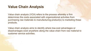 Value Chain Analysis
Value chain analysis (VCA) refers to the process whereby a firm
determines the costs associated with organizational activities from
purchasing raw materials to manufacturing product(s) to marketing those
products.
Value chain analysis aims to identify where low-cost advantages or
disadvantages exist anywhere along the value chain from raw material to
customer service activities.
 