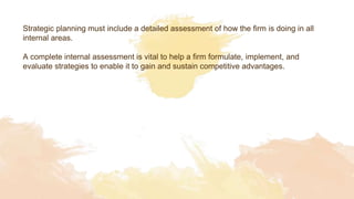Strategic planning must include a detailed assessment of how the firm is doing in all
internal areas.
A complete internal assessment is vital to help a firm formulate, implement, and
evaluate strategies to enable it to gain and sustain competitive advantages.
 