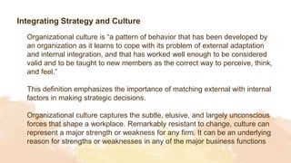 Integrating Strategy and Culture
Organizational culture is “a pattern of behavior that has been developed by
an organization as it learns to cope with its problem of external adaptation
and internal integration, and that has worked well enough to be considered
valid and to be taught to new members as the correct way to perceive, think,
and feel.”
This definition emphasizes the importance of matching external with internal
factors in making strategic decisions.
Organizational culture captures the subtle, elusive, and largely unconscious
forces that shape a workplace. Remarkably resistant to change, culture can
represent a major strength or weakness for any firm. It can be an underlying
reason for strengths or weaknesses in any of the major business functions
 