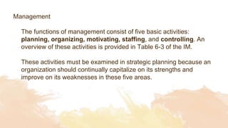 Management
The functions of management consist of five basic activities:
planning, organizing, motivating, staffing, and controlling. An
overview of these activities is provided in Table 6-3 of the IM.
These activities must be examined in strategic planning because an
organization should continually capitalize on its strengths and
improve on its weaknesses in these five areas.
 